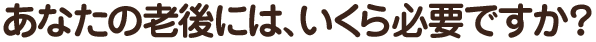 あなたの老後には、いくら必要ですか？
