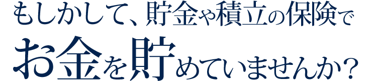 もしかして、貯金や積立の保険でお金を貯めていませんか？
